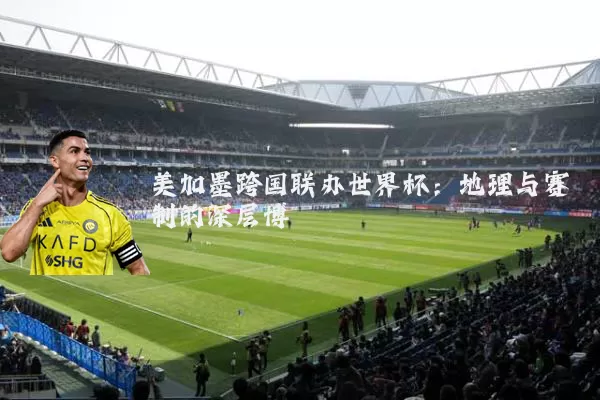 美加墨跨国联办世界杯：地理与赛制的深层博弈