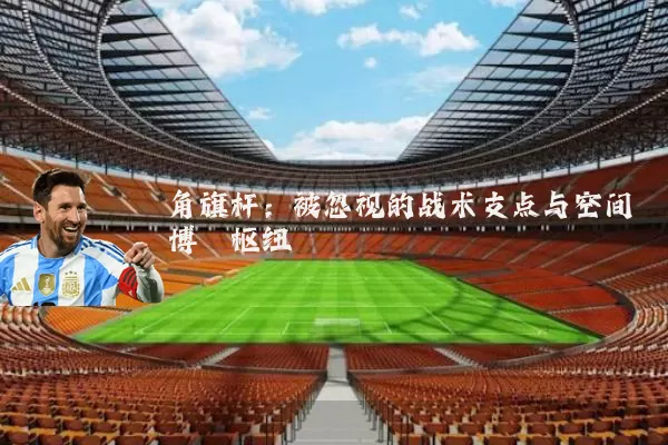 角旗杆:被忽视的战术支点与空间博弈枢纽